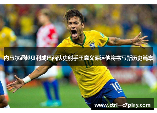 内马尔超越贝利成巴西队史射手王意义深远他将书写新历史篇章