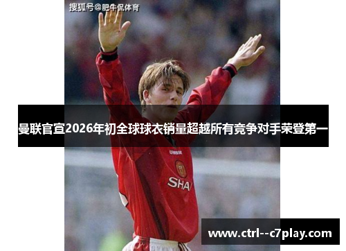曼联官宣2026年初全球球衣销量超越所有竞争对手荣登第一